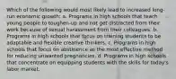 Which of the following would most likely lead to increased long-run economic growth: a. Programs in high schools that teach young people to toughen-up and not get distracted from their work because of sexual harassment from their colleagues. b. Programs in high schools that focus on training students to be adaptable and flexible creative thinkers. c. Programs in high schools that focus on abstinence as the most effective method for reducing unwanted pregnancies. d. Programs in high schools that concentrate on equipping students with the skills for today's labor market.