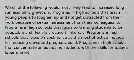 Which of the following would most likely lead to increased long-run economic growth: a. Programs in high schools that teach young people to toughen-up and not get distracted from their work because of sexual harassment from their colleagues. b. Programs in high schools that focus on training students to be adaptable and flexible creative thinkers. c. Programs in high schools that focus on abstinence as the most effective method for reducing unwanted pregnancies. d. Programs in high schools that concentrate on equipping students with the skills for today's labor market.