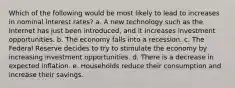 Which of the following would be most likely to lead to increases in nominal interest rates? a. A new technology such as the Internet has just been introduced, and it increases investment opportunities. b. The economy falls into a recession. c. The Federal Reserve decides to try to stimulate the economy by increasing investment opportunities. d. There is a decrease in expected inflation. e. Households reduce their consumption and increase their savings.