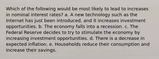 Which of the following would be most likely to lead to increases in nominal interest rates? a. A new technology such as the Internet has just been introduced, and it increases investment opportunities. b. The economy falls into a recession. c. The Federal Reserve decides to try to stimulate the economy by increasing investment opportunities. d. There is a decrease in expected inflation. e. Households reduce their consumption and increase their savings.