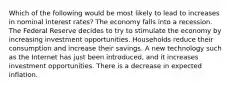 Which of the following would be most likely to lead to increases in nominal interest rates? The economy falls into a recession. The Federal Reserve decides to try to stimulate the economy by increasing investment opportunities. Households reduce their consumption and increase their savings. A new technology such as the Internet has just been introduced, and it increases investment opportunities. There is a decrease in expected inflation.