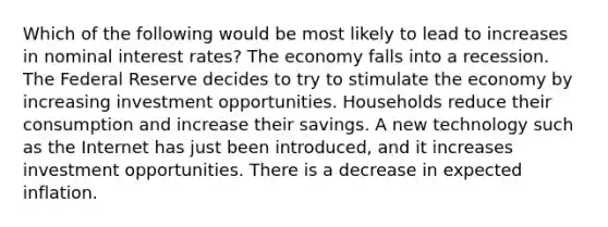 Which of the following would be most likely to lead to increases in nominal interest rates? The economy falls into a recession. The Federal Reserve decides to try to stimulate the economy by increasing investment opportunities. Households reduce their consumption and increase their savings. A new technology such as the Internet has just been introduced, and it increases investment opportunities. There is a decrease in expected inflation.