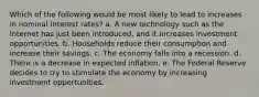 Which of the following would be most likely to lead to increases in nominal interest rates? a. A new technology such as the Internet has just been introduced, and it increases investment opportunities. b. Households reduce their consumption and increase their savings. c. The economy falls into a recession. d. There is a decrease in expected inflation. e. The Federal Reserve decides to try to stimulate the economy by increasing investment opportunities.