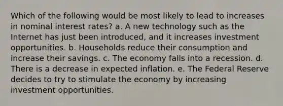 Which of the following would be most likely to lead to increases in nominal interest rates? a. A new technology such as the Internet has just been introduced, and it increases investment opportunities. b. Households reduce their consumption and increase their savings. c. The economy falls into a recession. d. There is a decrease in expected inflation. e. The Federal Reserve decides to try to stimulate the economy by increasing investment opportunities.