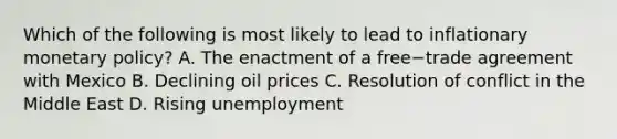 Which of the following is most likely to lead to inflationary monetary​ policy? A. The enactment of a free−trade agreement with Mexico B. Declining oil prices C. Resolution of conflict in the Middle East D. Rising unemployment