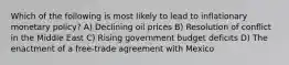 Which of the following is most likely to lead to inflationary monetary policy? A) Declining oil prices B) Resolution of conflict in the Middle East C) Rising government budget deficits D) The enactment of a free-trade agreement with Mexico