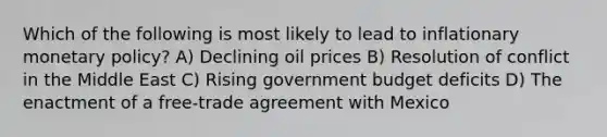 Which of the following is most likely to lead to inflationary monetary policy? A) Declining oil prices B) Resolution of conflict in the Middle East C) Rising government budget deficits D) The enactment of a free-trade agreement with Mexico