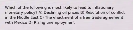 Which of the following is most likely to lead to inflationary monetary policy? A) Declining oil prices B) Resolution of conflict in the Middle East C) The enactment of a free-trade agreement with Mexico D) Rising unemployment