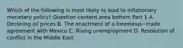 Which of the following is most likely to lead to inflationary monetary​ policy? Question content area bottom Part 1 A. Declining oil prices B. The enactment of a freeminus−trade agreement with Mexico C. Rising unemployment D. Resolution of conflict in the Middle East