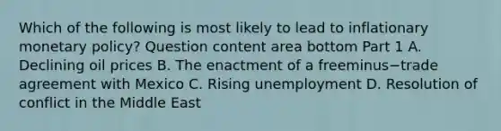 Which of the following is most likely to lead to inflationary monetary​ policy? Question content area bottom Part 1 A. Declining oil prices B. The enactment of a freeminus−trade agreement with Mexico C. Rising unemployment D. Resolution of conflict in the Middle East