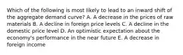 Which of the following is most likely to lead to an inward shift of the aggregate demand curve? A. A decrease in the prices of raw materials B. A decline in foreign price levels C. A decline in the domestic price level D. An optimistic expectation about the economy's performance in the near future E. A decrease in foreign income