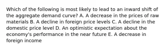 Which of the following is most likely to lead to an inward shift of the aggregate demand curve? A. A decrease in the prices of raw materials B. A decline in foreign price levels C. A decline in the domestic price level D. An optimistic expectation about the economy's performance in the near future E. A decrease in foreign income