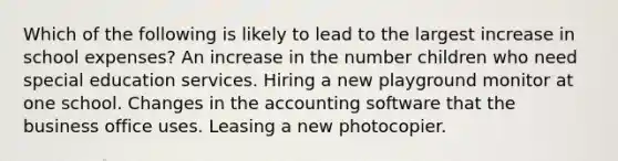 Which of the following is likely to lead to the largest increase in school expenses? An increase in the number children who need special education services. Hiring a new playground monitor at one school. Changes in the accounting software that the business office uses. Leasing a new photocopier.