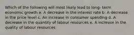 Which of the following will most likely lead to long- term economic growth a. A decrease in the interest rate b. A decrease in the price level c. An increase in consumer spending d. A decrease in the quantity of labour resources e. A increase in the quality of labour resources