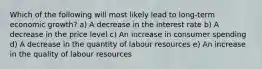 Which of the following will most likely lead to long-term economic growth? a) A decrease in the interest rate b) A decrease in the price level c) An increase in consumer spending d) A decrease in the quantity of labour resources e) An increase in the quality of labour resources