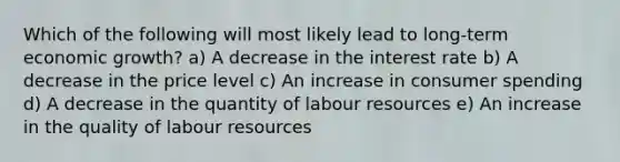 Which of the following will most likely lead to long-term economic growth? a) A decrease in the interest rate b) A decrease in the price level c) An increase in consumer spending d) A decrease in the quantity of labour resources e) An increase in the quality of labour resources