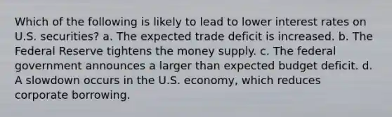 Which of the following is likely to lead to lower interest rates on U.S. securities? a. The expected trade deficit is increased. b. The Federal Reserve tightens the money supply. c. The federal government announces a larger than expected budget deficit. d. A slowdown occurs in the U.S. economy, which reduces corporate borrowing.