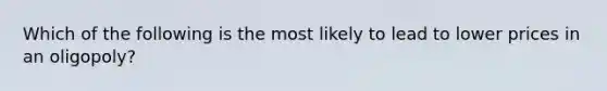 Which of the following is the most likely to lead to lower prices in an oligopoly?