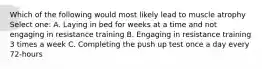 Which of the following would most likely lead to muscle atrophy Select one: A. Laying in bed for weeks at a time and not engaging in resistance training B. Engaging in resistance training 3 times a week C. Completing the push up test once a day every 72-hours