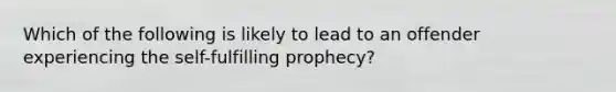 Which of the following is likely to lead to an offender experiencing the self-fulfilling prophecy?