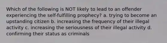 Which of the following is NOT likely to lead to an offender experiencing the self-fulfilling prophecy? a. trying to become an upstanding citizen b. increasing the frequency of their illegal activity c. increasing the seriousness of their illegal activity d. confirming their status as criminals