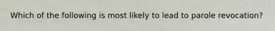 Which of the following is most likely to lead to parole revocation?