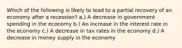 Which of the following is likely to lead to a partial recovery of an economy after a recession? a.) A decrease in government spending in the economy b.) An increase in the interest rate in the economy c.) A decrease in tax rates in the economy d.) A decrease in money supply in the economy