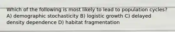 Which of the following is most likely to lead to population cycles? A) demographic stochasticity B) logistic growth C) delayed density dependence D) habitat fragmentation