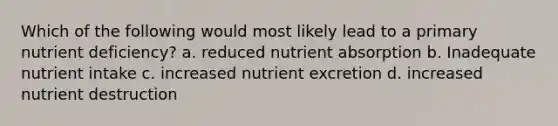 Which of the following would most likely lead to a primary nutrient deficiency? a. reduced nutrient absorption b. Inadequate nutrient intake c. increased nutrient excretion d. increased nutrient destruction