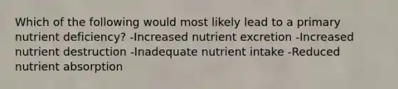 Which of the following would most likely lead to a primary nutrient deficiency? -Increased nutrient excretion -Increased nutrient destruction -Inadequate nutrient intake -Reduced nutrient absorption