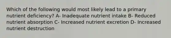 Which of the following would most likely lead to a primary nutrient deficiency? A- Inadequate nutrient intake B- Reduced nutrient absorption C- Increased nutrient excretion D- Increased nutrient destruction