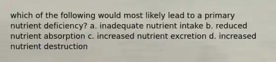 which of the following would most likely lead to a primary nutrient deficiency? a. inadequate nutrient intake b. reduced nutrient absorption c. increased nutrient excretion d. increased nutrient destruction