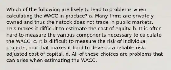 Which of the following are likely to lead to problems when calculating the WACC in practice? a. Many firms are privately owned and thus their stock does not trade in public markets. This makes it difficult to estimate the cost of equity. b. It is often hard to measure the various components necessary to calculate the WACC. c. It is difficult to measure the risk of individual projects, and that makes it hard to develop a reliable risk-adjusted cost of capital. d. All of these choices are problems that can arise when estimating the WACC.