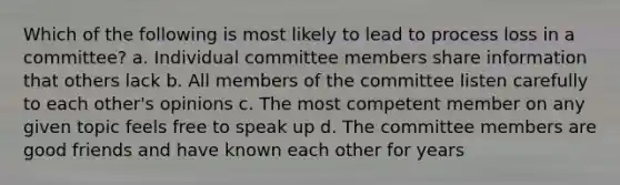 Which of the following is most likely to lead to process loss in a committee? a. Individual committee members share information that others lack b. All members of the committee listen carefully to each other's opinions c. The most competent member on any given topic feels free to speak up d. The committee members are good friends and have known each other for years