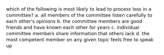 which of the following is most likely to lead to process loss in a committee? a. all members of the committee listen carefully to each other's opinions b. the committee members are good friends and have known each other for years c. individual committee members share information that others lack d. the most competent member on any given topic feels free to speak up