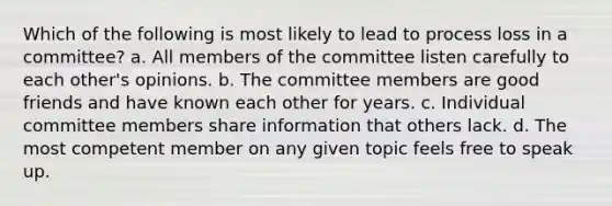 Which of the following is most likely to lead to process loss in a committee? a. All members of the committee listen carefully to each other's opinions. b. The committee members are good friends and have known each other for years. c. Individual committee members share information that others lack. d. The most competent member on any given topic feels free to speak up.