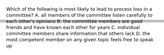 Which of the following is most likely to lead to process loss in a committee? A. all members of the committee listen carefully to each other's opinions B. the committee members are good friends and have known each other for years C. individual committee members share information that others lack D. the most competent member on any given topic feels free to speak up