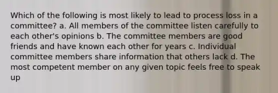 Which of the following is most likely to lead to process loss in a committee? a. All members of the committee listen carefully to each other's opinions b. The committee members are good friends and have known each other for years c. Individual committee members share information that others lack d. The most competent member on any given topic feels free to speak up