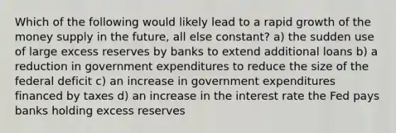 Which of the following would likely lead to a rapid growth of the money supply in the future, all else constant? a) the sudden use of large excess reserves by banks to extend additional loans b) a reduction in government expenditures to reduce the size of the federal deficit c) an increase in government expenditures financed by taxes d) an increase in the interest rate the Fed pays banks holding excess reserves