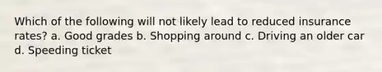 Which of the following will not likely lead to reduced insurance rates? a. Good grades b. Shopping around c. Driving an older car d. Speeding ticket
