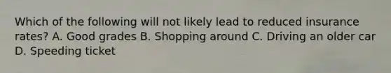 Which of the following will not likely lead to reduced insurance rates? A. Good grades B. Shopping around C. Driving an older car D. Speeding ticket