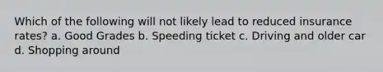 Which of the following will not likely lead to reduced insurance rates? a. Good Grades b. Speeding ticket c. Driving and older car d. Shopping around