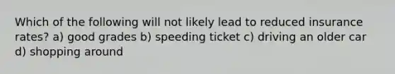 Which of the following will not likely lead to reduced insurance rates? a) good grades b) speeding ticket c) driving an older car d) shopping around