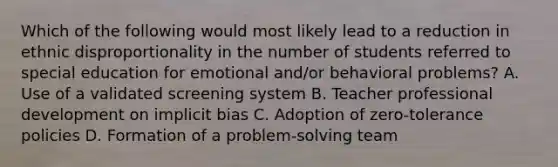 Which of the following would most likely lead to a reduction in ethnic disproportionality in the number of students referred to special education for emotional and/or behavioral problems? A. Use of a validated screening system B. Teacher <a href='https://www.questionai.com/knowledge/ko1c9uT6Lv-professional-development' class='anchor-knowledge'>professional development</a> on <a href='https://www.questionai.com/knowledge/kvel2WF4GU-implicit-bias' class='anchor-knowledge'>implicit bias</a> C. Adoption of zero-tolerance policies D. Formation of a problem-solving team