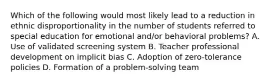 Which of the following would most likely lead to a reduction in ethnic disproportionality in the number of students referred to special education for emotional and/or behavioral problems? A. Use of validated screening system B. Teacher professional development on implicit bias C. Adoption of zero-tolerance policies D. Formation of a problem-solving team