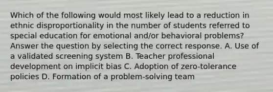 Which of the following would most likely lead to a reduction in ethnic disproportionality in the number of students referred to special education for emotional and/or behavioral problems? Answer the question by selecting the correct response. A. Use of a validated screening system B. Teacher <a href='https://www.questionai.com/knowledge/ko1c9uT6Lv-professional-development' class='anchor-knowledge'>professional development</a> on <a href='https://www.questionai.com/knowledge/kvel2WF4GU-implicit-bias' class='anchor-knowledge'>implicit bias</a> C. Adoption of zero-tolerance policies D. Formation of a problem-solving team