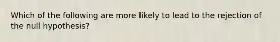 Which of the following are more likely to lead to the rejection of the null hypothesis?