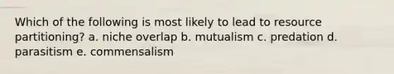 Which of the following is most likely to lead to resource partitioning? a. niche overlap b. mutualism c. predation d. parasitism e. commensalism