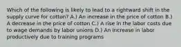 Which of the following is likely to lead to a rightward shift in the supply curve for cotton? A.) An increase in the price of cotton B.) A decrease in the price of cotton C.) A rise in the labor costs due to wage demands by labor unions D.) An increase in labor productively due to training programs