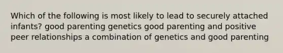 Which of the following is most likely to lead to securely attached infants? good parenting genetics good parenting and positive peer relationships a combination of genetics and good parenting